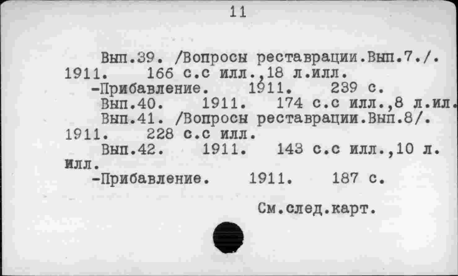 ﻿и
Выл.39. /Вопросы реставрации.Вып.7./. 1911.	166 с.с илл.,18 л.илл.
-Прибавление. 1911.	239 с.
Вып.40.	1911.	174 с.с илл.,8 л.ил
Вып.41. /Вопросы реставрации.Вып.8/. 1911.	228 с.с илл.
Вып.42.	1911.	143 с.с илл.,10 л.
илл.
-Прибавление. 1911.	187 с.
См.след.карт